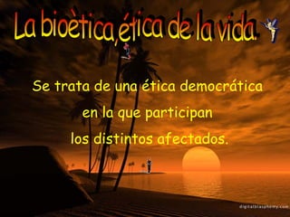 La bioètica,ética de la vida. Se trata de una ética democrática  en la que participan  los distintos afectados. 