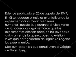 Este fue publicado el 20 de agosto de 1947,
En él se recogen principios orientativos de la
experimentación médica en seres
humanos, puesto que durante el juicio varios
de los acusados argumentaron que los
experimentos diferían poco de los llevados a
cabo antes de la guerra, pues no existían
leyes que categorizaran de legales o ilegales
los experimentos.
Diez puntos son los que constituyen el Código
de Núremberg.
 