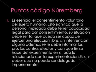 1.   Es esencial el consentimiento voluntario
     del sujeto humano. Esto significa que la
     persona implicada debe tener capacidad
     legal para dar consentimiento, su situación
     debe ser tal que pueda ser capaz de
     ejercer una elección libre, sin intervención
     alguna además se le debe informar los
     pro, los contra, efectos y con que fin se
     hace del experimento en si todo lo
     relacionado con la experimentación.Es un
     deber que no puede ser delegado
     impunemente.
 