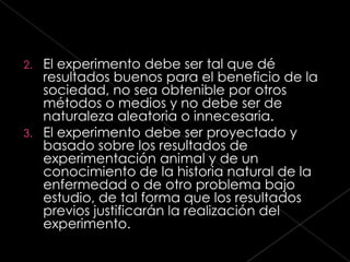 2. El experimento debe ser tal que dé
   resultados buenos para el beneficio de la
   sociedad, no sea obtenible por otros
   métodos o medios y no debe ser de
   naturaleza aleatoria o innecesaria.
3. El experimento debe ser proyectado y
   basado sobre los resultados de
   experimentación animal y de un
   conocimiento de la historia natural de la
   enfermedad o de otro problema bajo
   estudio, de tal forma que los resultados
   previos justificarán la realización del
   experimento.
 