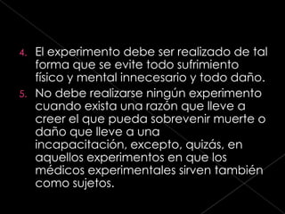 4. El experimento debe ser realizado de tal
   forma que se evite todo sufrimiento
   físico y mental innecesario y todo daño.
5. No debe realizarse ningún experimento
   cuando exista una razón que lleve a
   creer el que pueda sobrevenir muerte o
   daño que lleve a una
   incapacitación, excepto, quizás, en
   aquellos experimentos en que los
   médicos experimentales sirven también
   como sujetos.
 