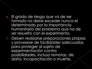 6. El grado de riesgo que va de ser
   tomado no debe exceder nunca el
   determinado por la importancia
   humanitaria del problema que ha de
   ser resuelto con el experimento.
7. Deben realizarse preparaciones propias
   y proveerse de facilidades adecuadas
   para proteger al sujeto de
   experimentación contra
   posibilidades, incluso remotas, de
   daño, incapacitación o muerte.
 