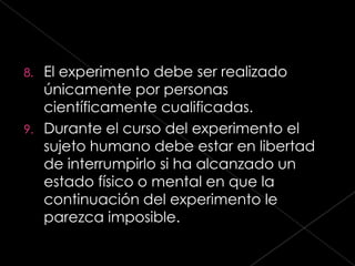 8. El experimento debe ser realizado
   únicamente por personas
   científicamente cualificadas.
9. Durante el curso del experimento el
   sujeto humano debe estar en libertad
   de interrumpirlo si ha alcanzado un
   estado físico o mental en que la
   continuación del experimento le
   parezca imposible.
 