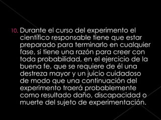 10.   Durante el curso del experimento el
      científico responsable tiene que estar
      preparado para terminarlo en cualquier
      fase, si tiene una razón para creer con
      toda probabilidad, en el ejercicio de la
      buena fe, que se requiere de él una
      destreza mayor y un juicio cuidadoso
      de modo que una continuación del
      experimento traerá probablemente
      como resultado daño, discapacidad o
      muerte del sujeto de experimentación.
 