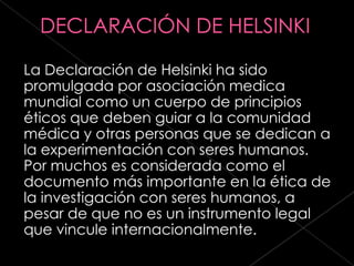 La Declaración de Helsinki ha sido
promulgada por asociación medica
mundial como un cuerpo de principios
éticos que deben guiar a la comunidad
médica y otras personas que se dedican a
la experimentación con seres humanos.
Por muchos es considerada como el
documento más importante en la ética de
la investigación con seres humanos, a
pesar de que no es un instrumento legal
que vincule internacionalmente.
 