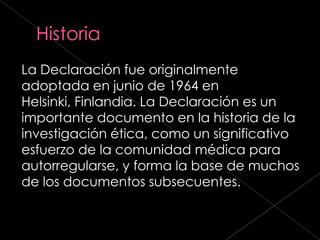 La Declaración fue originalmente
adoptada en junio de 1964 en
Helsinki, Finlandia. La Declaración es un
importante documento en la historia de la
investigación ética, como un significativo
esfuerzo de la comunidad médica para
autorregularse, y forma la base de muchos
de los documentos subsecuentes.
 