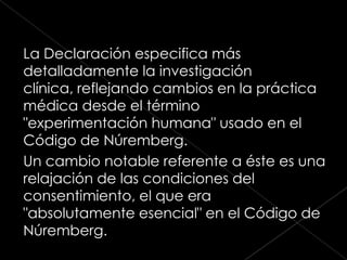 La Declaración especifica más
detalladamente la investigación
clínica, reflejando cambios en la práctica
médica desde el término
"experimentación humana" usado en el
Código de Núremberg.
Un cambio notable referente a éste es una
relajación de las condiciones del
consentimiento, el que era
"absolutamente esencial" en el Código de
Núremberg.
 