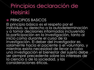   PRINCIPIOS BASICOS
El principio básico es el respeto por el
individuo, su derecho a la autodeterminación
y a tomar decisiones informadas incluyendo
la participación en la investigación, tanto al
inicio como durante el curso de la
investigación. El deber del investigador es
solamente hacia el paciente o el voluntario, y
mientras exista necesidad de llevar a cabo
una investigación el bienestar del sujeto debe
ser siempre precedente sobre los intereses de
la ciencia o de la sociedad, y las
consideraciones éticas.
 