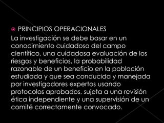   PRINCIPIOS OPERACIONALES
La investigación se debe basar en un
conocimiento cuidadoso del campo
científico, una cuidadosa evaluación de los
riesgos y beneficios, la probabilidad
razonable de un beneficio en la población
estudiada y que sea conducida y manejada
por investigadores expertos usando
protocolos aprobados, sujeta a una revisión
ética independiente y una supervisión de un
comité correctamente convocado.
 