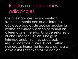 Los investigadores se encuentran
frecuentemente con que diferentes
códigos o pautas de acción regulan la
misma actividad y deben entender las
diferencias entre ellas. Una de éstas es la
Buena Práctica Clínica, una guía
internacional, mientras cada país
regula, además, a nivel local. Existen
numerosas herramientas para comparar
entre estos lineamientos de acción.
 