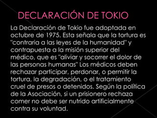 La Declaración de Tokio fue adoptada en
octubre de 1975. Esta señala que la tortura es
"contraria a las leyes de la humanidad" y
contrapuesta a la misión superior del
médico, que es "aliviar y socorrer el dolor de
las personas humanas" Los médicos deben
rechazar participar, perdonar, o permitir la
tortura, la degradación, o el tratamiento
cruel de presos o detenidos. Según la política
de la Asociación, si un prisionero rechaza
comer no debe ser nutrido artificialmente
contra su voluntad.
 