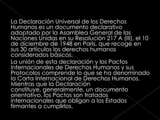 La Declaración Universal de los Derechos
Humanos es un documento declarativo
adoptado por la Asamblea General de las
Naciones Unidas en su Resolución 217 A (III), el 10
de diciembre de 1948 en París, que recoge en
sus 30 artículos los derechos humanos
considerados básicos.
La unión de esta declaración y los Pactos
Internacionales de Derechos Humanos y sus
Protocolos comprende lo que se ha denominado
la Carta Internacional de Derechos Humanos.
Mientras que la Declaración
constituye, generalmente, un documento
orientativo, los Pactos son tratados
internacionales que obligan a los Estados
firmantes a cumplirlos.
 