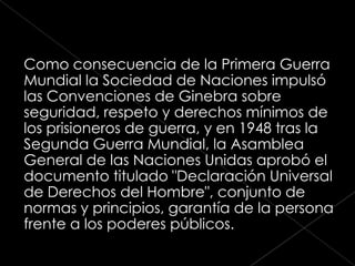 Como consecuencia de la Primera Guerra
Mundial la Sociedad de Naciones impulsó
las Convenciones de Ginebra sobre
seguridad, respeto y derechos mínimos de
los prisioneros de guerra, y en 1948 tras la
Segunda Guerra Mundial, la Asamblea
General de las Naciones Unidas aprobó el
documento titulado "Declaración Universal
de Derechos del Hombre", conjunto de
normas y principios, garantía de la persona
frente a los poderes públicos.
 