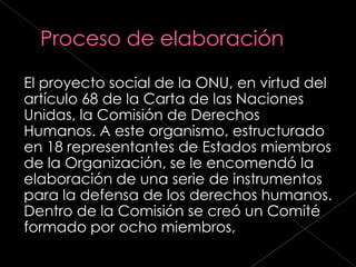 El proyecto social de la ONU, en virtud del
artículo 68 de la Carta de las Naciones
Unidas, la Comisión de Derechos
Humanos. A este organismo, estructurado
en 18 representantes de Estados miembros
de la Organización, se le encomendó la
elaboración de una serie de instrumentos
para la defensa de los derechos humanos.
Dentro de la Comisión se creó un Comité
formado por ocho miembros,
 