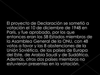 El proyecto de Declaración se sometió a
votación el 10 de diciembre de 1948 en
París, y fue aprobado, por los que
entonces eran los 58 Estados miembros de
la Asamblea General de la ONU, con 48
votos a favor y las 8 abstenciones de la
Unión Soviética, de los países de Europa
del Este, de Arabia Saudí y de Sudáfrica.
Además, otros dos países miembros no
estuvieron presentes en la votación.
 