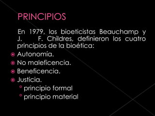 En 1979, los bioeticistas Beauchamp y
  J.      F. Childres, definieron los cuatro
  principios de la bioética:
 Autonomía.
 No maleficencia.
 Beneficencia.
 Justicia.
   ° principio formal
   ° principio material
 