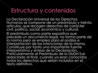 La Declaración Universal de los Derechos
Humanos se compone de un preámbulo y treinta
artículos, que recogen derechos de carácter
civil, político, social, económico y cultural.
El preámbulo como parte expositiva que
precede un documento legal, no forma parte de
la norma pero se emplea para el análisis e
interpretación de las intenciones de la misma.
Constituye por tanto una importante fuente
interpretativa y síntesis de la Declaración.
Particularmente el Preámbulo de la DUDH fue
redactado al final, cuando ya eran conocidos
todos los derechos que serían incluidos en el
texto definitivo.
 