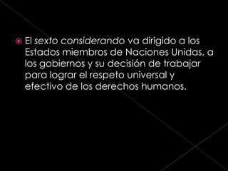    El sexto considerando va dirigido a los
    Estados miembros de Naciones Unidas, a
    los gobiernos y su decisión de trabajar
    para lograr el respeto universal y
    efectivo de los derechos humanos.
 