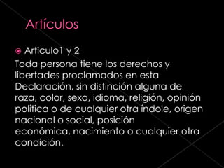  Articulo1 y 2
Toda persona tiene los derechos y
libertades proclamados en esta
Declaración, sin distinción alguna de
raza, color, sexo, idioma, religión, opinión
política o de cualquier otra índole, origen
nacional o social, posición
económica, nacimiento o cualquier otra
condición.
 