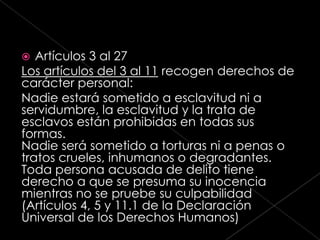   Artículos 3 al 27
Los artículos del 3 al 11 recogen derechos de
carácter personal:
Nadie estará sometido a esclavitud ni a
servidumbre, la esclavitud y la trata de
esclavos están prohibidas en todas sus
formas.
Nadie será sometido a torturas ni a penas o
tratos crueles, inhumanos o degradantes.
Toda persona acusada de delito tiene
derecho a que se presuma su inocencia
mientras no se pruebe su culpabilidad
(Artículos 4, 5 y 11.1 de la Declaración
Universal de los Derechos Humanos)
 