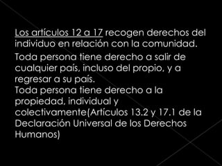Los artículos 12 a 17 recogen derechos del
individuo en relación con la comunidad.
Toda persona tiene derecho a salir de
cualquier país, incluso del propio, y a
regresar a su país.
Toda persona tiene derecho a la
propiedad, individual y
colectivamente(Artículos 13.2 y 17.1 de la
Declaración Universal de los Derechos
Humanos)
 