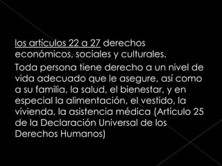 los artículos 22 a 27 derechos
económicos, sociales y culturales.
Toda persona tiene derecho a un nivel de
vida adecuado que le asegure, así como
a su familia, la salud, el bienestar, y en
especial la alimentación, el vestido, la
vivienda, la asistencia médica (Artículo 25
de la Declaración Universal de los
Derechos Humanos)
 