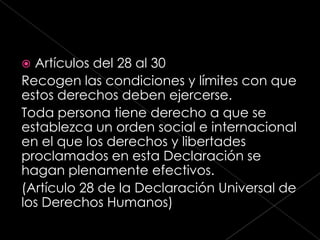  Artículos del 28 al 30
Recogen las condiciones y límites con que
estos derechos deben ejercerse.
Toda persona tiene derecho a que se
establezca un orden social e internacional
en el que los derechos y libertades
proclamados en esta Declaración se
hagan plenamente efectivos.
(Artículo 28 de la Declaración Universal de
los Derechos Humanos)
 