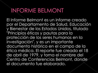 El Informe Belmont es un informe creado
por el Departamento de Salud, Educación
y Bienestar de los Estados Unidos, titulado
"Principios éticos y pautas para la
protección de los seres humanos en la
investigación", y es un importante
documento histórico en el campo de la
ética médica. El reporte fue creado el 18
de abril de 1979, y toma el nombre del
Centro de Conferencias Belmont, donde
el documento fue elaborado.
 