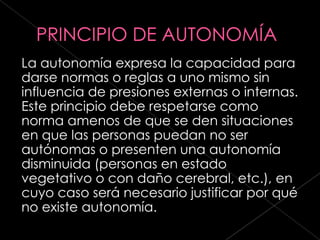 La autonomía expresa la capacidad para
darse normas o reglas a uno mismo sin
influencia de presiones externas o internas.
Este principio debe respetarse como
norma amenos de que se den situaciones
en que las personas puedan no ser
autónomas o presenten una autonomía
disminuida (personas en estado
vegetativo o con daño cerebral, etc.), en
cuyo caso será necesario justificar por qué
no existe autonomía.
 