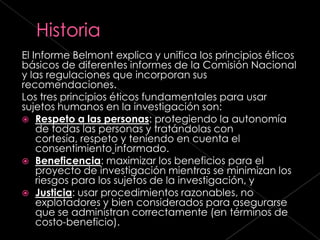 El Informe Belmont explica y unifica los principios éticos
básicos de diferentes informes de la Comisión Nacional
y las regulaciones que incorporan sus
recomendaciones.
Los tres principios éticos fundamentales para usar
sujetos humanos en la investigación son:
 Respeto a las personas: protegiendo la autonomía
    de todas las personas y tratándolas con
    cortesía, respeto y teniendo en cuenta el
    consentimiento informado.
 Beneficencia: maximizar los beneficios para el
    proyecto de investigación mientras se minimizan los
    riesgos para los sujetos de la investigación, y
 Justicia: usar procedimientos razonables, no
    explotadores y bien considerados para asegurarse
    que se administran correctamente (en términos de
    costo-beneficio).
 