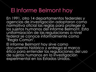 En 1991, otro 14 departamentos federales y
agencias de investigación adoptaron como
normativa oficial las reglas para proteger a
los sujetos humanos del Informe Belmont. Esta
uniformización de las regulaciones a nivel
federal se conoce informalmente como
"Regla Común".
El informe Belmont hoy sirve como
documento histórico y entrega el marco
ético para entender las regulaciones del uso
de sujetos humanos en la investigación
experimental en los Estados Unidos.
 