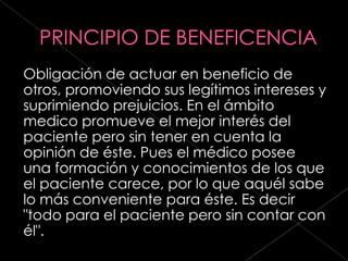 Obligación de actuar en beneficio de
otros, promoviendo sus legítimos intereses y
suprimiendo prejuicios. En el ámbito
medico promueve el mejor interés del
paciente pero sin tener en cuenta la
opinión de éste. Pues el médico posee
una formación y conocimientos de los que
el paciente carece, por lo que aquél sabe
lo más conveniente para éste. Es decir
"todo para el paciente pero sin contar con
él".
 