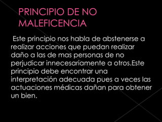 Este principio nos habla de abstenerse a
realizar acciones que puedan realizar
daño a las de mas personas de no
perjudicar innecesariamente a otros.Este
principio debe encontrar una
interpretación adecuada pues a veces las
actuaciones médicas dañan para obtener
un bien.
 