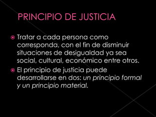  Tratar a cada persona como
  corresponda, con el fin de disminuir
  situaciones de desigualdad ya sea
  social, cultural, económico entre otros.
 El principio de justicia puede
  desarrollarse en dos: un principio formal
  y un principio material.
 