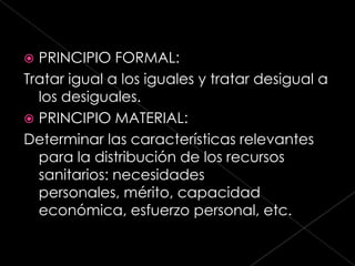  PRINCIPIO FORMAL:
Tratar igual a los iguales y tratar desigual a
  los desiguales.
 PRINCIPIO MATERIAL:
Determinar las características relevantes
  para la distribución de los recursos
  sanitarios: necesidades
  personales, mérito, capacidad
  económica, esfuerzo personal, etc.
 