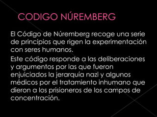 El Código de Núremberg recoge una serie
de principios que rigen la experimentación
con seres humanos.
Este código responde a las deliberaciones
y argumentos por las que fueron
enjuiciados la jerarquía nazi y algunos
médicos por el tratamiento inhumano que
dieron a los prisioneros de los campos de
concentración.
 