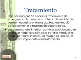 Tratamiento
 • Una persona puede necesitar tratamiento de
   emergencia después de un intento de suicidio. Se
   pueden necesitar primeros auxilios, reanimación
   cardiopulmonar o respiración boca a boca.
 • Las personas que intentan cometer suicidio pueden
   necesitar hospitalización para tratarlos y reducir el
   riesgo de futuros intentos. La terapia es una de las
   partes más importantes del tratamiento.




Volver
 