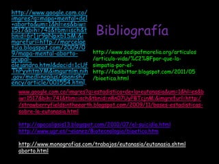 http://www.google.com.co/
imgres?q=mapa+mental+del
+aborto&um=1&hl=es&biw=
1517&bih=741&tbm=isch&t
bnid=6r1jr9pNpxb1SM:&i         Bibliografía
mgrefurl=http://marcelae
tica.blogspot.com/2009/0
9/mapa-mental-aborto-         http://www.sedipafmorelia.org/articulos
grupal-                       /articulo-vida/%C2%BFpor-que-la-
alejandra.html&docid=1cUf     simpatia-por-el-
ThPyvhtmYM&imgurnlm.nih       http://fadibittar.blogspot.com/2011/05
.gov/medlineplus/spanish/     /bioetica.html
ency/article/001554.html.
  www.google.com.co/imgres?q=estadistica+de+la+eutanasia&um=1&hl=es&b
  iw=1517&bih=741&tbm=isch&tbnid=n8n07UyPBTcjnM:&imgrefurl=http:/
  /strawberryfieldsintheearth.blogspot.com/2009/11/bases-estadisticas-
  sobre-la-eutanasia.html

  http://apocalipsis13.blogspot.com/2010/07/el-suicidio.html
  http://www.ugr.es/~eianez/Biotecnologia/bioetica.htm

  http://www.monografias.com/trabajos/eutanasia/eutanasia.shtml
  aborto.html
 