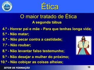 Ética
           O maior tratado de Ética
                     A segunda tábua
 4.º - Honrar pai e mãe - Para que tenhas longa vida;
 5.º - Não matar;
 6.º - Não pecar contra a castidade;
 7.º - Não roubar;
 8.º - Não levantar falso testemunho;
 9.º - Não desejar a mulher do próximo;
10.º - Não cobiçar as coisas alheias;
                                                  10
 