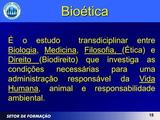 Bioética

É o estudo          transdiciplinar entre
Biologia, Medicina, Filosofia, (Ética) e
Direito (Biodireito) que investiga as
condições    necessárias      para   uma
administração responsável da Vida
Humana, animal e responsabilidade
ambiental.
                                       15
 