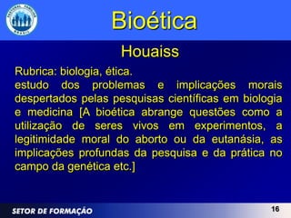 Bioética
                    Houaiss
Rubrica: biologia, ética.
estudo dos problemas e implicações morais
despertados pelas pesquisas científicas em biologia
e medicina [A bioética abrange questões como a
utilização de seres vivos em experimentos, a
legitimidade moral do aborto ou da eutanásia, as
implicações profundas da pesquisa e da prática no
campo da genética etc.]


                                                16
 