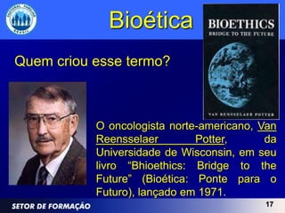 Bioética
Quem criou esse termo?



           O oncologista norte-americano, Van
           Reensselaer        Potter,      da
           Universidade de Wisconsin, em seu
           livro “Bhioethics: Bridge to the
           Future” (Bioética: Ponte para o
           Futuro), lançado em 1971.
                                          17
 