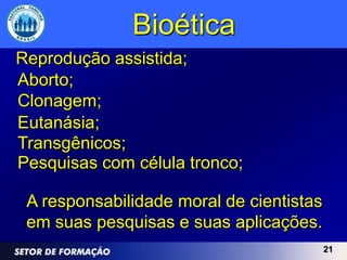 Bioética
Reprodução assistida;
Aborto;
Clonagem;
Eutanásia;
Transgênicos;
Pesquisas com célula tronco;

 A responsabilidade moral de cientistas
 em suas pesquisas e suas aplicações.
                                          21
 
