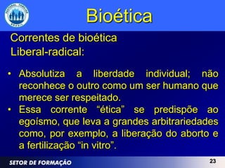 Bioética
Correntes de bioética
Liberal-radical:
• Absolutiza a liberdade individual; não
  reconhece o outro como um ser humano que
  merece ser respeitado.
• Essa corrente “ética” se predispõe ao
  egoísmo, que leva a grandes arbitrariedades
  como, por exemplo, a liberação do aborto e
  a fertilização “in vitro”.
                                           23
 