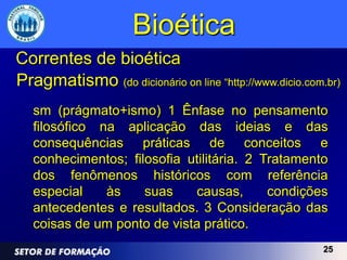 Bioética
Correntes de bioética
Pragmatismo (do dicionário on line “http://www.dicio.com.br)
   sm (prágmato+ismo) 1 Ênfase no pensamento
   filosófico na aplicação das ideias e das
   consequências práticas de conceitos e
   conhecimentos; filosofia utilitária. 2 Tratamento
   dos fenômenos históricos com referência
   especial    às    suas    causas,       condições
   antecedentes e resultados. 3 Consideração das
   coisas de um ponto de vista prático.
                                                        25
 
