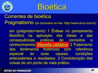 Bioética
Correntes de bioética
Pragmatismo (do dicionário on line “http://www.dicio.com.br)
   sm (prágmato+ismo) 1 Ênfase no pensamento
   filosófico na aplicação das ideias e das
   consequências práticas de conceitos e
   conhecimentos; filosofia utilitária. 2 Tratamento
   dos fenômenos históricos com referência
   especial    às    suas    causas,       condições
   antecedentes e resultados. 3 Consideração das
   coisas de um ponto de vista prático.
                                                        26
 