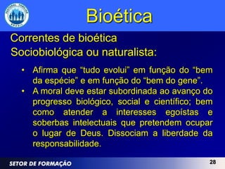 Bioética
Correntes de bioética
Sociobiológica ou naturalista:
  • Afirma que “tudo evolui” em função do “bem
    da espécie” e em função do “bem do gene”.
  • A moral deve estar subordinada ao avanço do
    progresso biológico, social e científico; bem
    como atender a interesses egoístas e
    soberbas intelectuais que pretendem ocupar
    o lugar de Deus. Dissociam a liberdade da
    responsabilidade.
                                                28
 