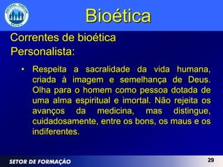 Bioética
Correntes de bioética
Personalista:
  • Respeita a sacralidade da vida humana,
    criada à imagem e semelhança de Deus.
    Olha para o homem como pessoa dotada de
    uma alma espiritual e imortal. Não rejeita os
    avanços da medicina, mas distingue,
    cuidadosamente, entre os bons, os maus e os
    indiferentes.


                                                29
 