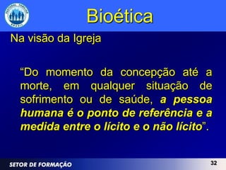 Bioética
Na visão da Igreja

 “Do momento da concepção até a
 morte, em qualquer situação de
 sofrimento ou de saúde, a pessoa
 humana é o ponto de referência e a
 medida entre o lícito e o não lícito”.


                                      32
 