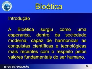 Bioética
Introdução

A Bioética surgiu como uma
esperança, dentro da sociedade
moderna, capaz de harmonizar as
conquistas científicas e tecnológicas
mais recentes com o respeito pelos
valores fundamentais do ser humano.
                                    34
 